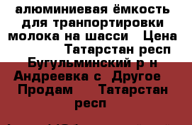 алюминиевая ёмкость для транпортировки молока на шасси › Цена ­ 20 000 - Татарстан респ., Бугульминский р-н, Андреевка с. Другое » Продам   . Татарстан респ.